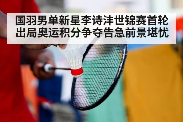 国羽男单新星李诗沣世锦赛首轮出局奥运积分争夺告急前景堪忧